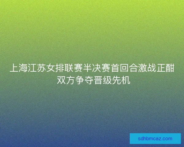 上海江苏女排联赛半决赛首回合激战正酣 双方争夺晋级先机