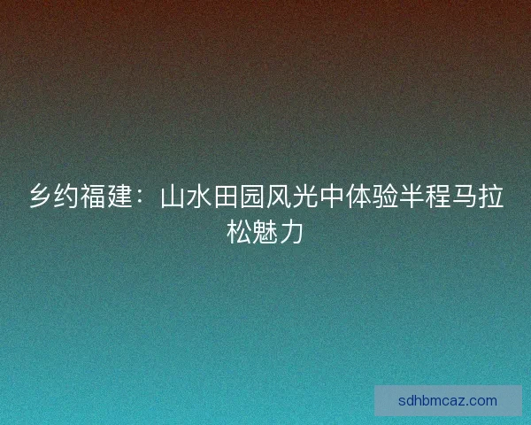 乡约福建：山水田园风光中体验半程马拉松魅力