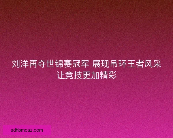 刘洋再夺世锦赛冠军 展现吊环王者风采让竞技更加精彩