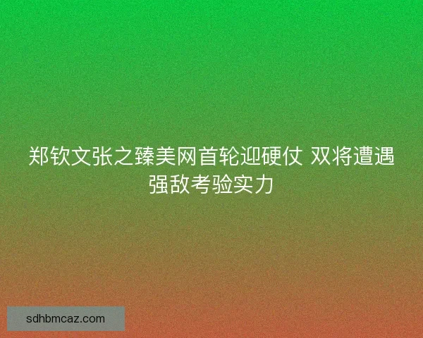 郑钦文张之臻美网首轮迎硬仗 双将遭遇强敌考验实力