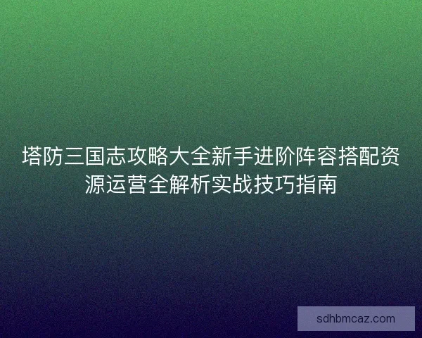 塔防三国志攻略大全新手进阶阵容搭配资源运营全解析实战技巧指南