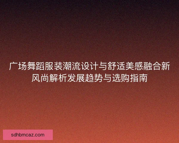 广场舞蹈服装潮流设计与舒适美感融合新风尚解析发展趋势与选购指南