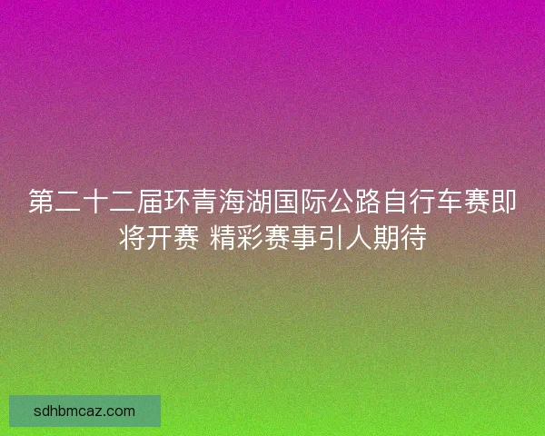 第二十二届环青海湖国际公路自行车赛即将开赛 精彩赛事引人期待