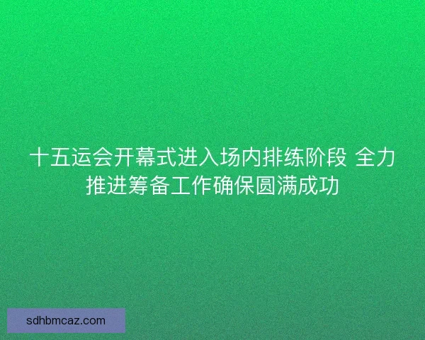 十五运会开幕式进入场内排练阶段 全力推进筹备工作确保圆满成功 十五运会开幕式进入场内排练阶段 全力推进筹备工作确保圆满成功
