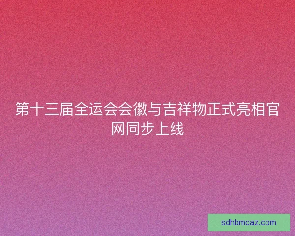 第十三届全运会会徽与吉祥物正式亮相官网同步上线