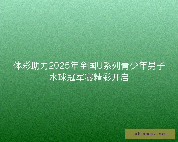 体彩助力2025年全国U系列青少年男子水球冠军赛精彩开启 体彩助力2025年全国U系列青少年男子水球冠军赛精彩开启