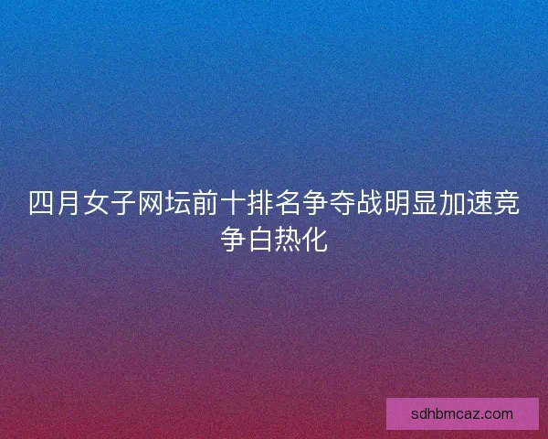 四月女子网坛前十排名争夺战明显加速竞争白热化