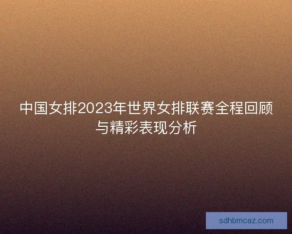 中国女排2023年世界女排联赛全程回顾与精彩表现分析 中国女排2023年世界女排联赛全程回顾与精彩表现分析
