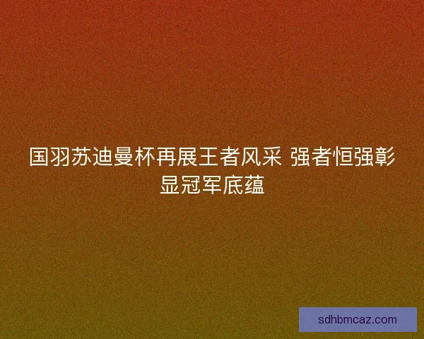 国羽苏迪曼杯再展王者风采 强者恒强彰显冠军底蕴 国羽苏迪曼杯再展王者风采 强者恒强彰显冠军底蕴